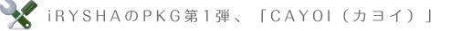 iRYSHAのPKG第1弾，「CAYOI（カヨイ）」